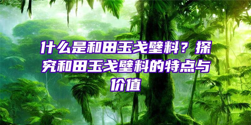 什么是和田玉戈壁料？探究和田玉戈壁料的特点与价值