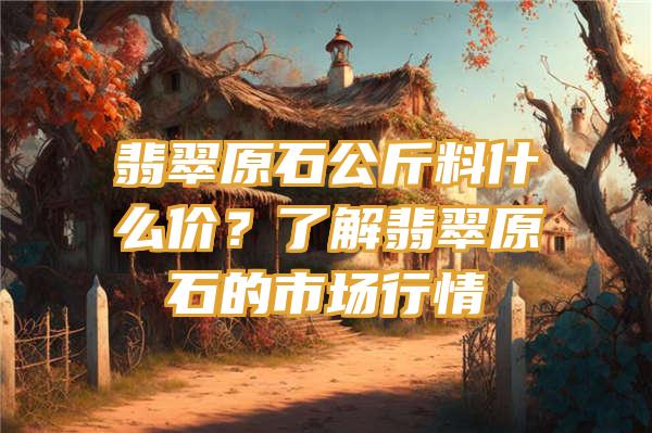 翡翠原石公斤料什么价？了解翡翠原石的市场行情