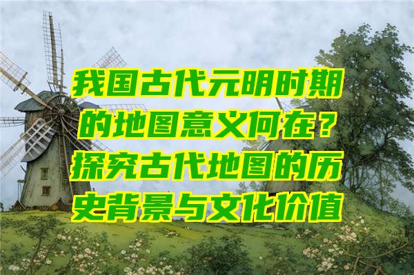 我国古代元明时期的地图意义何在？探究古代地图的历史背景与文化价值