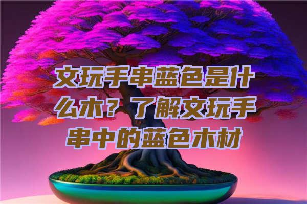 文玩手串蓝色是什么木？了解文玩手串中的蓝色木材