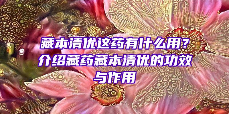 藏本清优这药有什么用？介绍藏药藏本清优的功效与作用