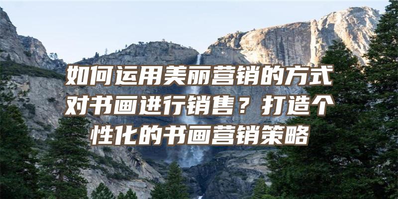 如何运用美丽营销的方式对书画进行销售？打造个性化的书画营销策略