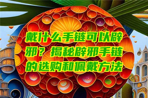 戴什么手链可以辟邪？揭秘辟邪手链的选购和佩戴方法