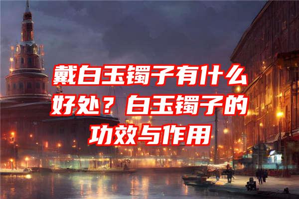 戴白玉镯子有什么好处？白玉镯子的功效与作用