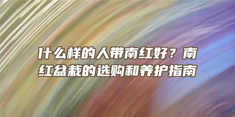 什么样的人带南红好？南红盆栽的选购和养护指南