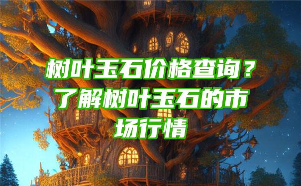 树叶玉石价格查询？了解树叶玉石的市场行情