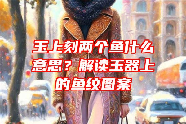 玉上刻两个鱼什么意思？解读玉器上的鱼纹图案