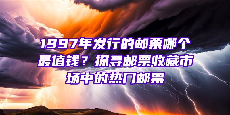 1997年发行的邮票哪个最值钱？探寻邮票收藏市场中的热门邮票