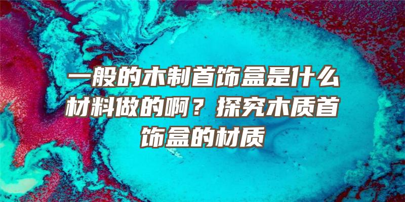 一般的木制首饰盒是什么材料做的啊？探究木质首饰盒的材质