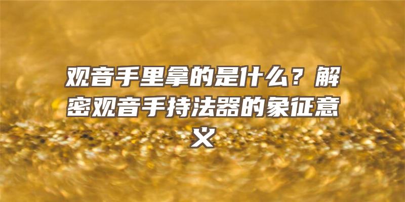 手里拿的是什么？解密手持法器的象征意义