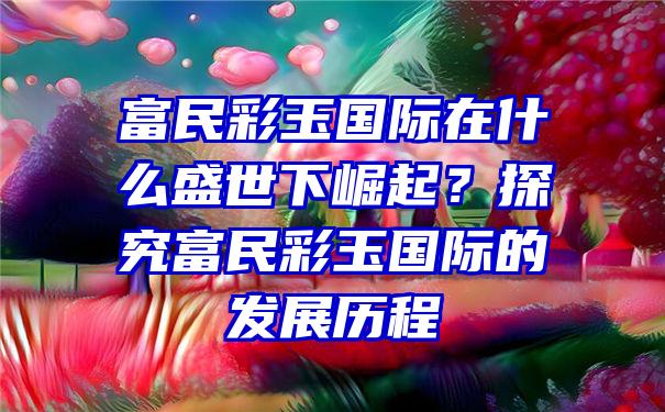 富民彩玉国际在什么盛世下崛起？探究富民彩玉国际的发展历程