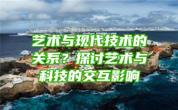 艺术与现代技术的关系？探讨艺术与科技的交互影响