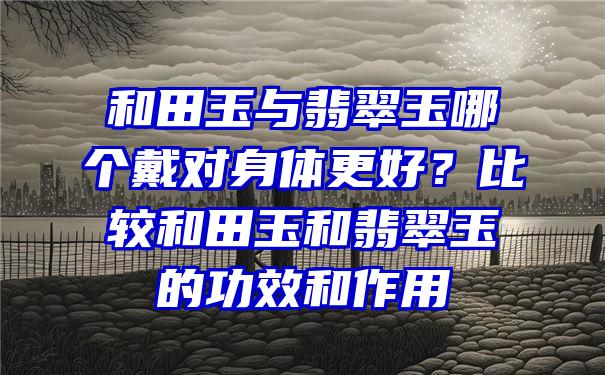 和田玉与翡翠玉哪个戴对身体更好？比较和田玉和翡翠玉的功效和作用