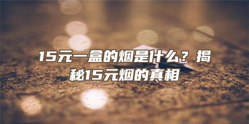 15元一盒的烟是什么？揭秘15元烟的真相