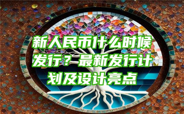 新人民币什么时候发行？最新发行计划及设计亮点