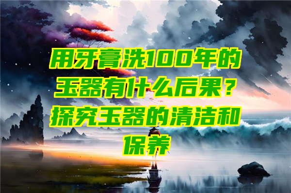 用牙膏洗100年的玉器有什么后果？探究玉器的清洁和保养