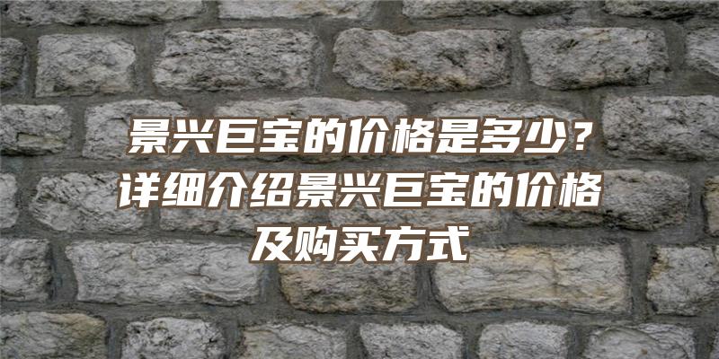 景兴巨宝的价格是多少？详细介绍景兴巨宝的价格及购买方式