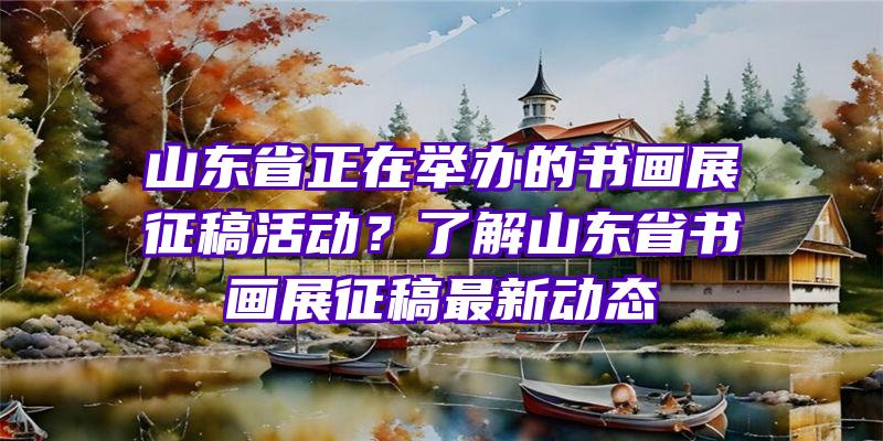 山东省正在举办的书画展征稿活动？了解山东省书画展征稿最新动态