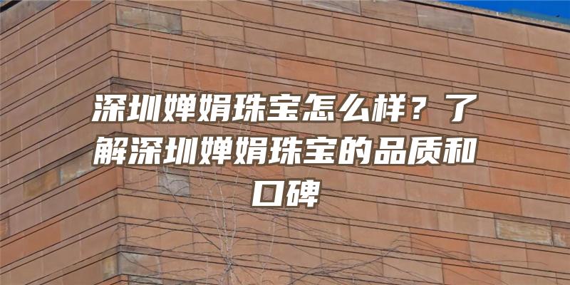 深圳婵娟珠宝怎么样？了解深圳婵娟珠宝的品质和口碑