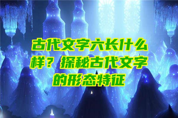 古代文字六长什么样？探秘古代文字的形态特征