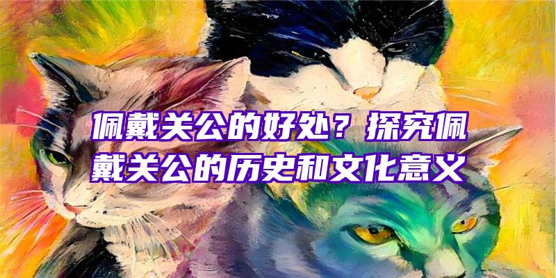 佩戴关公的好处？探究佩戴关公的历史和文化意义