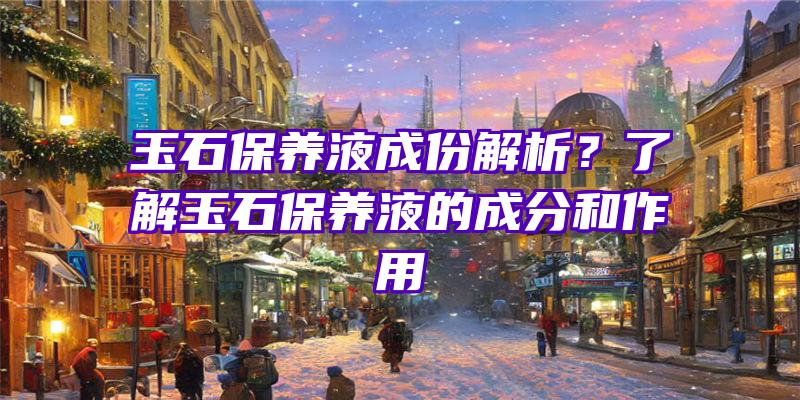 玉石保养液成份解析？了解玉石保养液的成分和作用