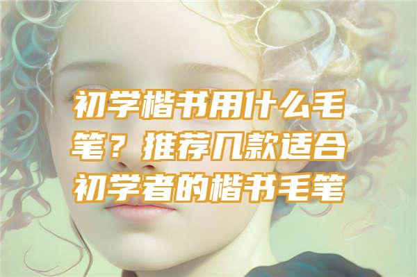 初学楷书用什么毛笔？推荐几款适合初学者的楷书毛笔