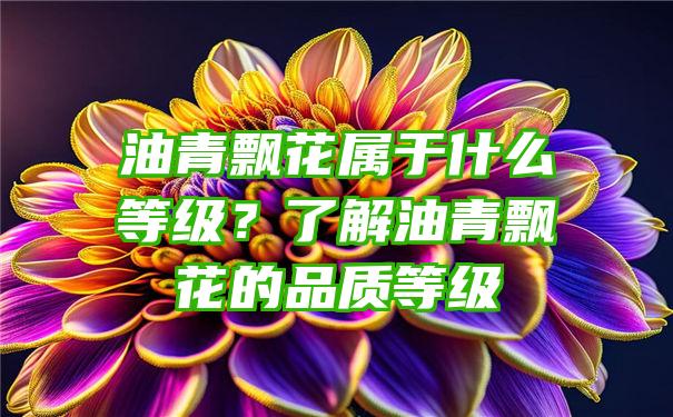 油青飘花属于什么等级？了解油青飘花的品质等级