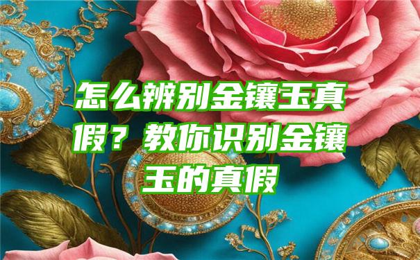 怎么辨别金镶玉真假？教你识别金镶玉的真假