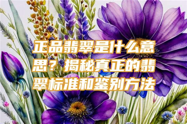 正品翡翠是什么意思？揭秘真正的翡翠标准和鉴别方法