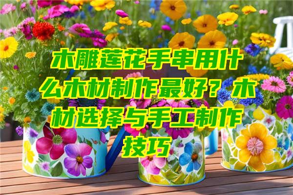 木雕莲花手串用什么木材制作最好？木材选择与手工制作技巧