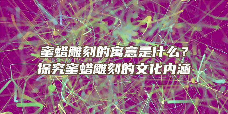 蜜蜡雕刻的寓意是什么？探究蜜蜡雕刻的文化内涵