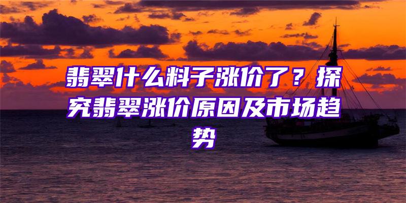 翡翠什么料子涨价了？探究翡翠涨价原因及市场趋势