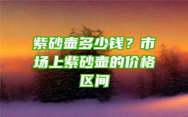 紫砂壶多少钱？市场上紫砂壶的价格区间