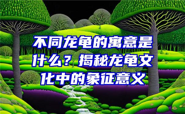 不同龙龟的寓意是什么？揭秘龙龟文化中的象征意义