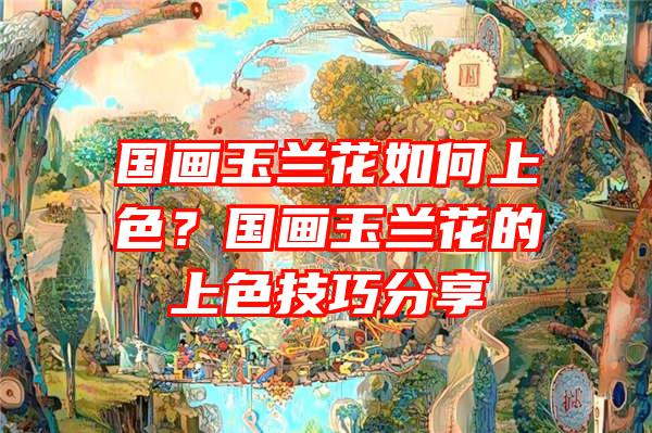 国画玉兰花如何上色？国画玉兰花的上色技巧分享