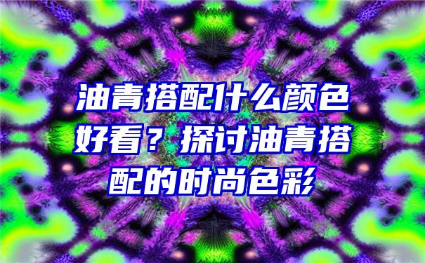 油青搭配什么颜色好看？探讨油青搭配的时尚色彩