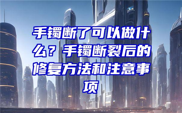 手镯断了可以做什么？手镯断裂后的修复方法和注意事项