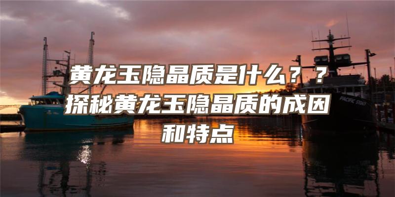 黄龙玉隐晶质是什么？？探秘黄龙玉隐晶质的成因和特点