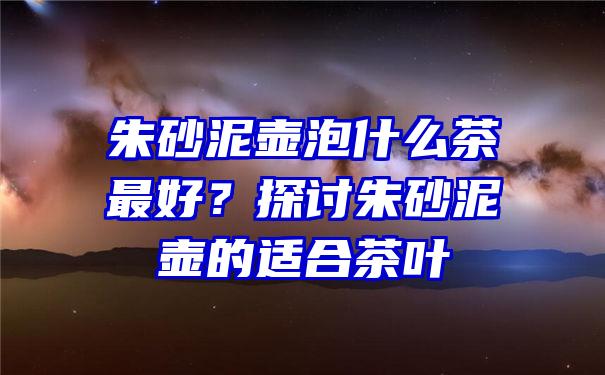 朱砂泥壶泡什么茶最好？探讨朱砂泥壶的适合茶叶