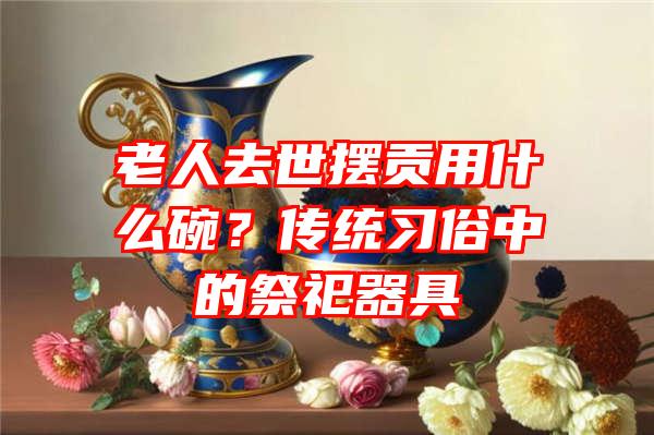 老人去世摆贡用什么碗？传统习俗中的祭祀器具