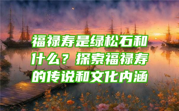 福禄寿是绿松石和什么？探索福禄寿的传说和文化内涵