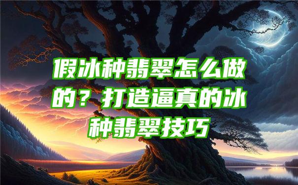 假冰种翡翠怎么做的？打造逼真的冰种翡翠技巧