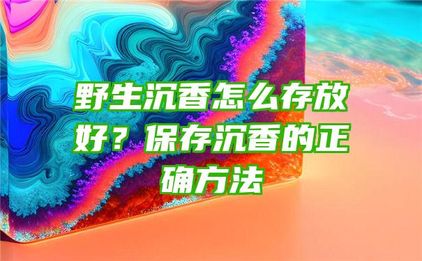 野生沉香怎么存放好？保存沉香的正确方法