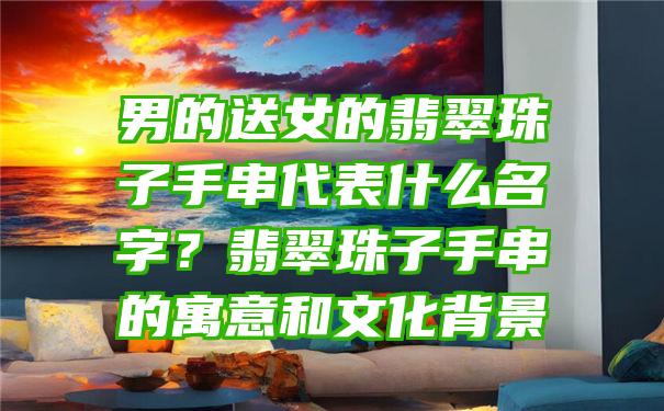 男的送女的翡翠珠子手串代表什么名字？翡翠珠子手串的寓意和文化背景