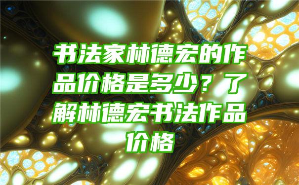 书法家林德宏的作品价格是多少？了解林德宏书法作品价格