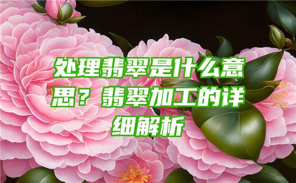 处理翡翠是什么意思？翡翠加工的详细解析