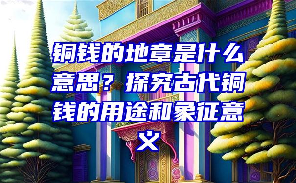 铜钱的地章是什么意思？探究古代铜钱的用途和象征意义