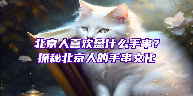 北京人喜欢盘什么手串？探秘北京人的手串文化