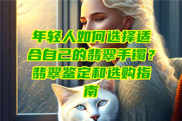 年轻人如何选择适合自己的翡翠手镯？翡翠鉴定和选购指南